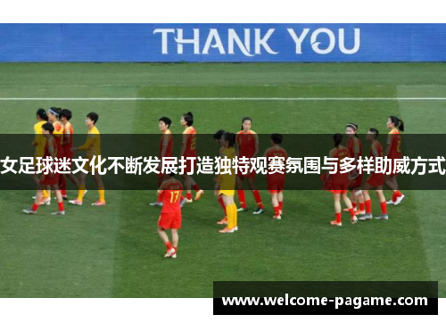 女足球迷文化不断发展打造独特观赛氛围与多样助威方式