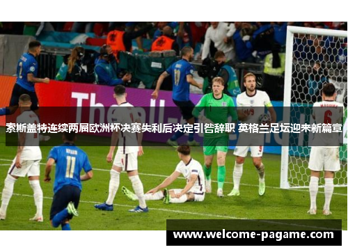 索斯盖特连续两届欧洲杯决赛失利后决定引咎辞职 英格兰足坛迎来新篇章