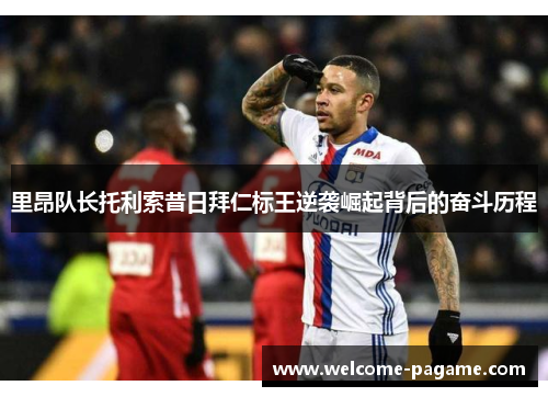 里昂队长托利索昔日拜仁标王逆袭崛起背后的奋斗历程