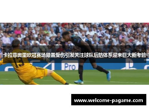卡拉菲奥里欧冠赛场膝盖受伤引发关注球队后防体系迎来巨大新考验