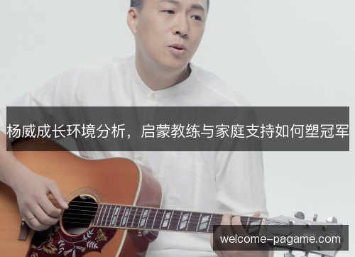 杨威成长环境分析，启蒙教练与家庭支持如何塑冠军
